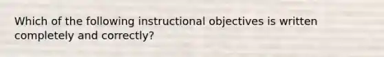 Which of the following instructional objectives is written completely and correctly?