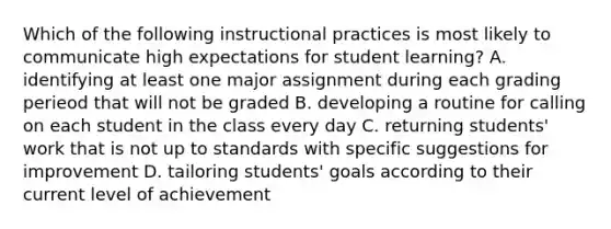 Which of the following instructional practices is most likely to communicate high expectations for student learning? A. identifying at least one major assignment during each grading perieod that will not be graded B. developing a routine for calling on each student in the class every day C. returning students' work that is not up to standards with specific suggestions for improvement D. tailoring students' goals according to their current level of achievement