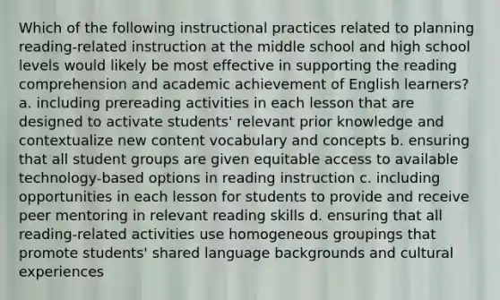 Which of the following instructional practices related to planning reading-related instruction at the middle school and high school levels would likely be most effective in supporting the reading comprehension and academic achievement of English learners? a. including prereading activities in each lesson that are designed to activate students' relevant prior knowledge and contextualize new content vocabulary and concepts b. ensuring that all student groups are given equitable access to available technology-based options in reading instruction c. including opportunities in each lesson for students to provide and receive peer mentoring in relevant reading skills d. ensuring that all reading-related activities use homogeneous groupings that promote students' shared language backgrounds and cultural experiences