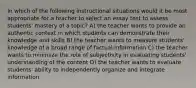 In which of the following instructional situations would it be most appropriate for a teacher to select an essay test to assess students' mastery of a topic? A) the teacher wants to provide an authentic context in which students can demonstrate their knowledge and skills B) the teacher wants to measure students' knowledge of a broad range of factual information C) the teacher wants to minimize the role of subjectivity in evaluating students' understanding of the content D) the teacher wants to evaluate students' ability to independently organize and integrate information