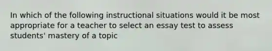 In which of the following instructional situations would it be most appropriate for a teacher to select an essay test to assess students' mastery of a topic