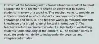 In which of the following instructional situations would it be most appropriate for a teacher to select an essay test to assess students' mastery of a topic? A. The teacher wants to provide an authentic context in which students can demonstrate their knowledge and skills. B. The teacher wants to measure students' knowledge of a broad range of factual information. C. The teacher wants to minimize the role of subjectivity in evaluating students' understanding of the content. D.The teacher wants to evaluate students' ability to independently organize and integrate information.