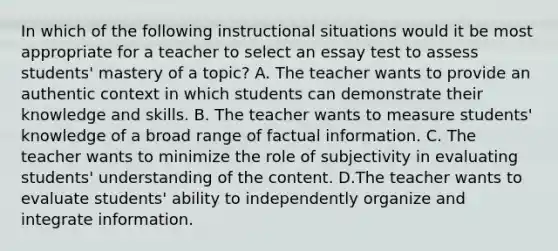 In which of the following instructional situations would it be most appropriate for a teacher to select an essay test to assess students' mastery of a topic? A. The teacher wants to provide an authentic context in which students can demonstrate their knowledge and skills. B. The teacher wants to measure students' knowledge of a broad range of factual information. C. The teacher wants to minimize the role of subjectivity in evaluating students' understanding of the content. D.The teacher wants to evaluate students' ability to independently organize and integrate information.