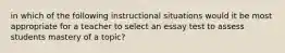 in which of the following instructional situations would it be most appropriate for a teacher to select an essay test to assess students mastery of a topic?