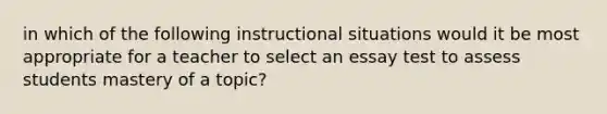 in which of the following instructional situations would it be most appropriate for a teacher to select an essay test to assess students mastery of a topic?