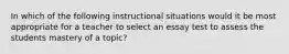 In which of the following instructional situations would it be most appropriate for a teacher to select an essay test to assess the students mastery of a topic?