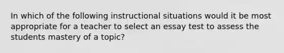 In which of the following instructional situations would it be most appropriate for a teacher to select an essay test to assess the students mastery of a topic?