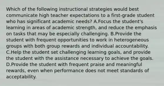 Which of the following instructional strategies would best communicate high teacher expectations to a first-grade student who has significant academic needs? A.Focus the student's learning in areas of academic strength, and reduce the emphasis on tasks that may be especially challenging. B.Provide the student with frequent opportunities to work in heterogeneous groups with both group rewards and individual accountability. C.Help the student set challenging learning goals, and provide the student with the assistance necessary to achieve the goals. D.Provide the student with frequent praise and meaningful rewards, even when performance does not meet standards of acceptability.