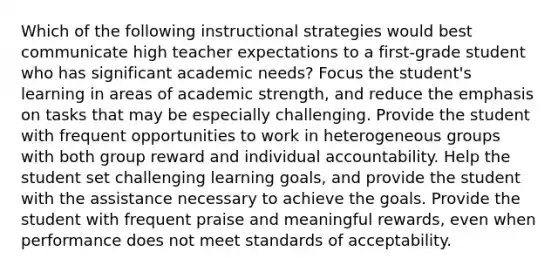 Which of the following instructional strategies would best communicate high teacher expectations to a first-grade student who has significant academic needs? Focus the student's learning in areas of academic strength, and reduce the emphasis on tasks that may be especially challenging. Provide the student with frequent opportunities to work in heterogeneous groups with both group reward and individual accountability. Help the student set challenging learning goals, and provide the student with the assistance necessary to achieve the goals. Provide the student with frequent praise and meaningful rewards, even when performance does not meet standards of acceptability.