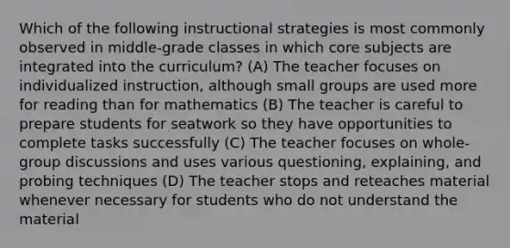 Which of the following instructional strategies is most commonly observed in middle-grade classes in which core subjects are integrated into the curriculum? (A) The teacher focuses on individualized instruction, although small groups are used more for reading than for mathematics (B) The teacher is careful to prepare students for seatwork so they have opportunities to complete tasks successfully (C) The teacher focuses on whole-group discussions and uses various questioning, explaining, and probing techniques (D) The teacher stops and reteaches material whenever necessary for students who do not understand the material