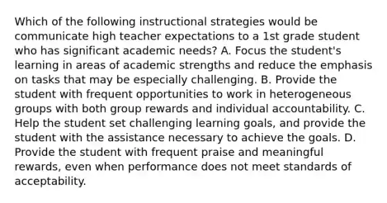 Which of the following instructional strategies would be communicate high teacher expectations to a 1st grade student who has significant academic needs? A. Focus the student's learning in areas of academic strengths and reduce the emphasis on tasks that may be especially challenging. B. Provide the student with frequent opportunities to work in heterogeneous groups with both group rewards and individual accountability. C. Help the student set challenging learning goals, and provide the student with the assistance necessary to achieve the goals. D. Provide the student with frequent praise and meaningful rewards, even when performance does not meet standards of acceptability.