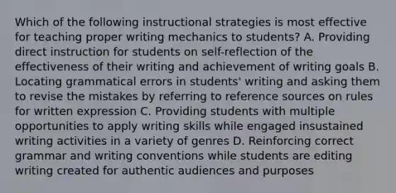 Which of the following instructional strategies is most effective for teaching proper writing mechanics to students? A. Providing direct instruction for students on self-reflection of the effectiveness of their writing and achievement of writing goals B. Locating grammatical errors in students' writing and asking them to revise the mistakes by referring to reference sources on rules for written expression C. Providing students with multiple opportunities to apply writing skills while engaged insustained writing activities in a variety of genres D. Reinforcing correct grammar and writing conventions while students are editing writing created for authentic audiences and purposes