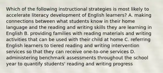 Which of the following instructional strategies is most likely to accelerate literacy development of English learners? A. making connections between what students know in their home language and the reading and writing skills they are learning in English B. providing families with reading materials and writing activities that can be used with their child at home C. referring English learners to tiered reading and writing intervention services so that they can receive one-to-one services D. administering benchmark assessments throughout the school year to quantify students' reading and writing progress