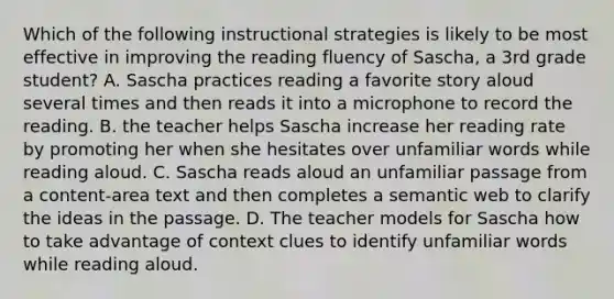 Which of the following instructional strategies is likely to be most effective in improving the reading fluency of Sascha, a 3rd grade student? A. Sascha practices reading a favorite story aloud several times and then reads it into a microphone to record the reading. B. the teacher helps Sascha increase her reading rate by promoting her when she hesitates over unfamiliar words while reading aloud. C. Sascha reads aloud an unfamiliar passage from a content-area text and then completes a semantic web to clarify the ideas in the passage. D. The teacher models for Sascha how to take advantage of context clues to identify unfamiliar words while reading aloud.