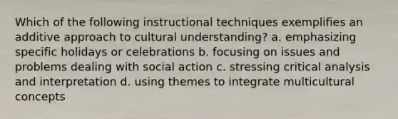 Which of the following instructional techniques exemplifies an additive approach to cultural understanding? a. emphasizing specific holidays or celebrations b. focusing on issues and problems dealing with social action c. stressing critical analysis and interpretation d. using themes to integrate multicultural concepts