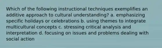 Which of the following instructional techniques exemplifies an additive approach to cultural understanding? a. emphasizing specific holidays or celebrations b. using themes to integrate multicultural concepts c. stressing critical analysis and interpretation d. focusing on issues and problems dealing with social action