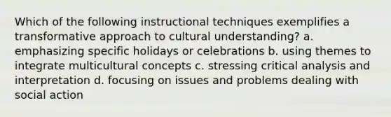 Which of the following instructional techniques exemplifies a transformative approach to cultural understanding? a. emphasizing specific holidays or celebrations b. using themes to integrate multicultural concepts c. stressing critical analysis and interpretation d. focusing on issues and problems dealing with social action