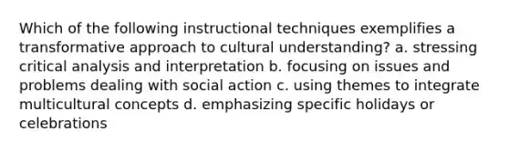 Which of the following instructional techniques exemplifies a transformative approach to cultural understanding? a. stressing critical analysis and interpretation b. focusing on issues and problems dealing with social action c. using themes to integrate multicultural concepts d. emphasizing specific holidays or celebrations