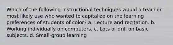 Which of the following instructional techniques would a teacher most likely use who wanted to capitalize on the learning preferences of students of color? a. Lecture and recitation. b. Working individually on computers. c. Lots of drill on basic subjects. d. Small-group learning