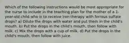 Which of the following instructions would be most appropriate for the nurse to include in the teaching plan for the mother of a 1-year-old child who is to receive iron therapy with ferrous sulfate drops? a) Dilute the drops with water and put them in the child's mouth. b) Put the drops in the child's mouth, then follow with milk. c) Mix the drops with a cup of milk. d) Put the drops in the child's mouth, then follow with juice.