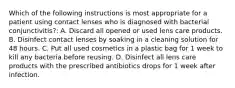 Which of the following instructions is most appropriate for a patient using contact lenses who is diagnosed with bacterial conjunctivitis?: A. Discard all opened or used lens care products. B. Disinfect contact lenses by soaking in a cleaning solution for 48 hours. C. Put all used cosmetics in a plastic bag for 1 week to kill any bacteria before reusing. D. Disinfect all lens care products with the prescribed antibiotics drops for 1 week after infection.