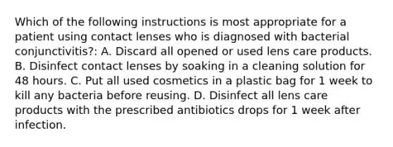 Which of the following instructions is most appropriate for a patient using contact lenses who is diagnosed with bacterial conjunctivitis?: A. Discard all opened or used lens care products. B. Disinfect contact lenses by soaking in a cleaning solution for 48 hours. C. Put all used cosmetics in a plastic bag for 1 week to kill any bacteria before reusing. D. Disinfect all lens care products with the prescribed antibiotics drops for 1 week after infection.