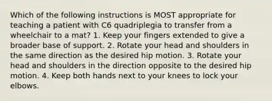 Which of the following instructions is MOST appropriate for teaching a patient with C6 quadriplegia to transfer from a wheelchair to a mat? 1. Keep your fingers extended to give a broader base of support. 2. Rotate your head and shoulders in the same direction as the desired hip motion. 3. Rotate your head and shoulders in the direction opposite to the desired hip motion. 4. Keep both hands next to your knees to lock your elbows.