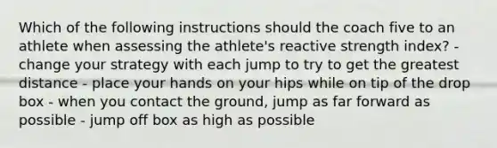 Which of the following instructions should the coach five to an athlete when assessing the athlete's reactive strength index? - change your strategy with each jump to try to get the greatest distance - place your hands on your hips while on tip of the drop box - when you contact the ground, jump as far forward as possible - jump off box as high as possible