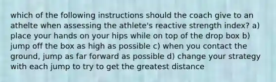 which of the following instructions should the coach give to an athelte when assessing the athlete's reactive strength index? a) place your hands on your hips while on top of the drop box b) jump off the box as high as possible c) when you contact the ground, jump as far forward as possible d) change your strategy with each jump to try to get the greatest distance