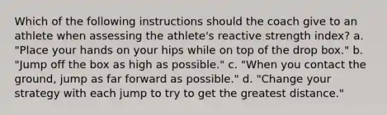 Which of the following instructions should the coach give to an athlete when assessing the athlete's reactive strength index? a. "Place your hands on your hips while on top of the drop box." b. "Jump off the box as high as possible." c. "When you contact the ground, jump as far forward as possible." d. "Change your strategy with each jump to try to get the greatest distance."