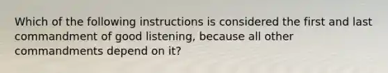 Which of the following instructions is considered the first and last commandment of good listening, because all other commandments depend on it?