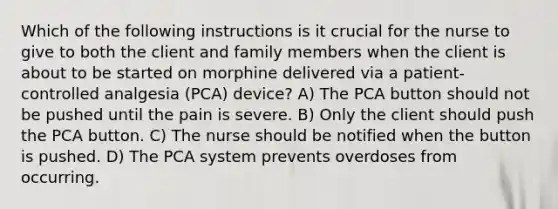 Which of the following instructions is it crucial for the nurse to give to both the client and family members when the client is about to be started on morphine delivered via a patient-controlled analgesia (PCA) device? A) The PCA button should not be pushed until the pain is severe. B) Only the client should push the PCA button. C) The nurse should be notified when the button is pushed. D) The PCA system prevents overdoses from occurring.