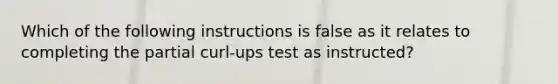 Which of the following instructions is false as it relates to completing the partial curl-ups test as instructed?