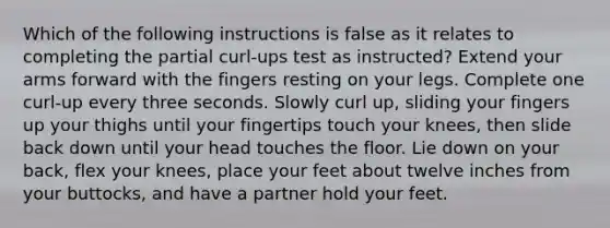 Which of the following instructions is false as it relates to completing the partial curl-ups test as instructed? Extend your arms forward with the fingers resting on your legs. Complete one curl-up every three seconds. Slowly curl up, sliding your fingers up your thighs until your fingertips touch your knees, then slide back down until your head touches the floor. Lie down on your back, flex your knees, place your feet about twelve inches from your buttocks, and have a partner hold your feet.