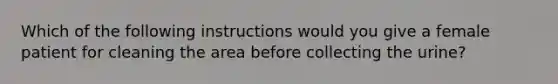 Which of the following instructions would you give a female patient for cleaning the area before collecting the urine?