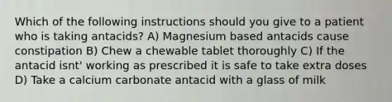 Which of the following instructions should you give to a patient who is taking antacids? A) Magnesium based antacids cause constipation B) Chew a chewable tablet thoroughly C) If the antacid isnt' working as prescribed it is safe to take extra doses D) Take a calcium carbonate antacid with a glass of milk