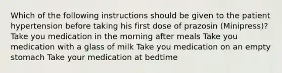 Which of the following instructions should be given to the patient hypertension before taking his first dose of prazosin (Minipress)? Take you medication in the morning after meals Take you medication with a glass of milk Take you medication on an empty stomach Take your medication at bedtime