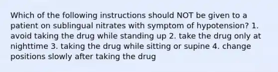 Which of the following instructions should NOT be given to a patient on sublingual nitrates with symptom of hypotension? 1. avoid taking the drug while standing up 2. take the drug only at nighttime 3. taking the drug while sitting or supine 4. change positions slowly after taking the drug