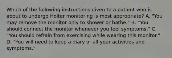 Which of the following instructions given to a patient who is about to undergo Holter monitoring is most appropriate? A. "You may remove the monitor only to shower or bathe." B. "You should connect the monitor whenever you feel symptoms." C. "You should refrain from exercising while wearing this monitor." D. "You will need to keep a diary of all your activities and symptoms."