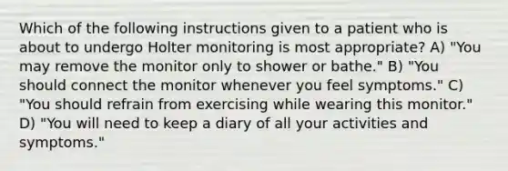 Which of the following instructions given to a patient who is about to undergo Holter monitoring is most appropriate? A) "You may remove the monitor only to shower or bathe." B) "You should connect the monitor whenever you feel symptoms." C) "You should refrain from exercising while wearing this monitor." D) "You will need to keep a diary of all your activities and symptoms."