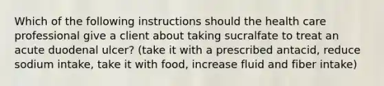 Which of the following instructions should the health care professional give a client about taking sucralfate to treat an acute duodenal ulcer? (take it with a prescribed antacid, reduce sodium intake, take it with food, increase fluid and fiber intake)