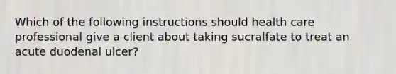 Which of the following instructions should health care professional give a client about taking sucralfate to treat an acute duodenal ulcer?