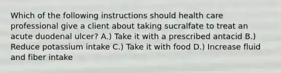Which of the following instructions should health care professional give a client about taking sucralfate to treat an acute duodenal ulcer? A.) Take it with a prescribed antacid B.) Reduce potassium intake C.) Take it with food D.) Increase fluid and fiber intake