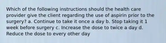 Which of the following instructions should the health care provider give the client regarding the use of aspirin prior to the surgery? a. Continue to take it once a day b. Stop taking it 1 week before surgery c. Increase the dose to twice a day d. Reduce the dose to every other day