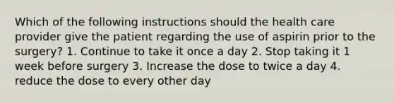 Which of the following instructions should the health care provider give the patient regarding the use of aspirin prior to the surgery? 1. Continue to take it once a day 2. Stop taking it 1 week before surgery 3. Increase the dose to twice a day 4. reduce the dose to every other day