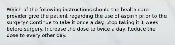 Which of the following instructions should the health care provider give the patient regarding the use of aspirin prior to the surgery? Continue to take it once a day. Stop taking it 1 week before surgery. Increase the dose to twice a day. Reduce the dose to every other day.