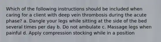 Which of the following instructions should be included when caring for a client with deep vein thrombosis during the acute phase? a. Dangle your legs while sitting at the side of the bed several times per day b. Do not ambulate c. Massage legs when painful d. Apply compression stocking while in a position