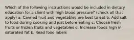 Which of the following instructions would be included in dietary education for a client with high blood pressure? (check all that apply) a. Canned fruit and vegetables are best to eat b. Add salt to food during cooking and just before eating c. Choose fresh fruits or frozen fruits and vegetables d. Increase foods high in saturated fat E. Read food labels