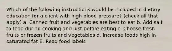 Which of the following instructions would be included in dietary education for a client with high blood pressure? (check all that apply) a. Canned fruit and vegetables are best to eat b. Add salt to food during cooking and just before eating c. Choose fresh fruits or frozen fruits and vegetables d. Increase foods high in saturated fat E. Read food labels