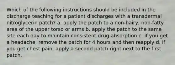 Which of the following instructions should be included in the discharge teaching for a patient discharges with a transdermal nitroglycerin patch? a. apply the patch to a non-hairy, non-fatty area of the upper torso or arms b. apply the patch to the same site each day to maintain consistent drug absorption c. if you get a headache, remove the patch for 4 hours and then reapply d. if you get chest pain, apply a second patch right next to the first patch.